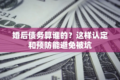 北京婚后债务算谁的？这样认定和预防能避免被坑